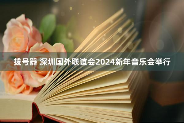 拨号器 深圳国外联谊会2024新年音乐会举行