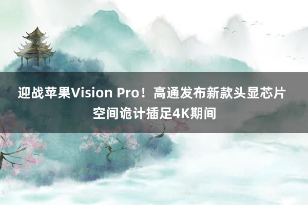 迎战苹果Vision Pro！高通发布新款头显芯片 空间诡计插足4K期间