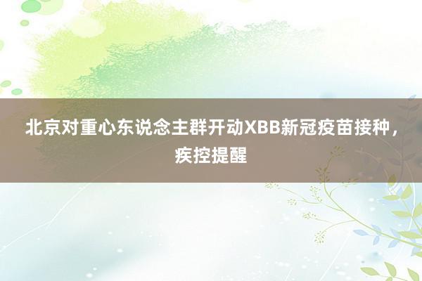 北京对重心东说念主群开动XBB新冠疫苗接种，疾控提醒