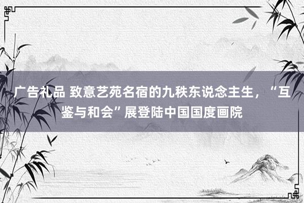 广告礼品 致意艺苑名宿的九秩东说念主生，“互鉴与和会”展登陆中国国度画院