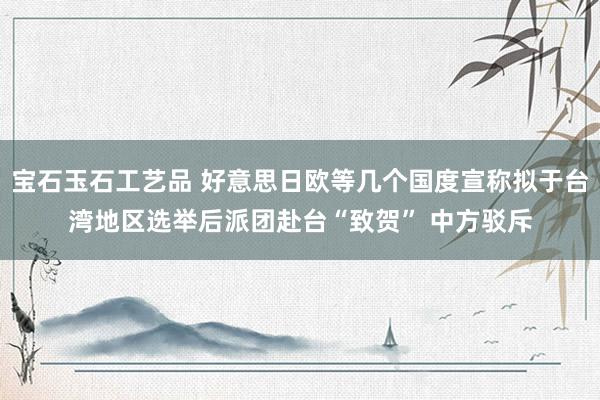 宝石玉石工艺品 好意思日欧等几个国度宣称拟于台湾地区选举后派