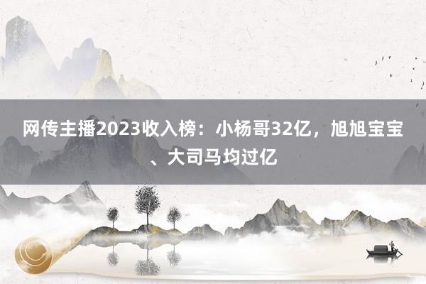 网传主播2023收入榜：小杨哥32亿，旭旭宝宝、大司马均过亿
